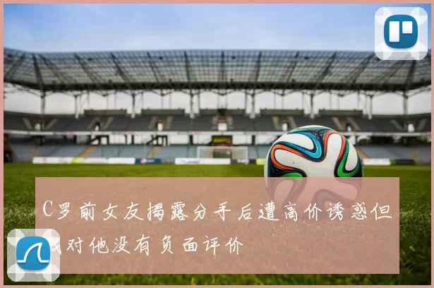 C罗前女友揭露分手后遭高价诱惑但我对他没有负面评价