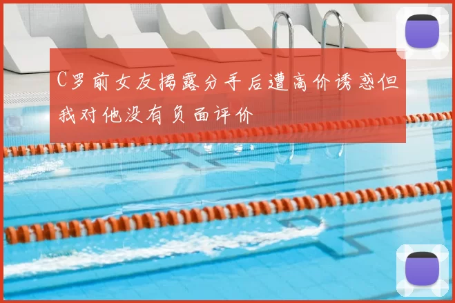 C罗前女友揭露分手后遭高价诱惑但我对他没有负面评价