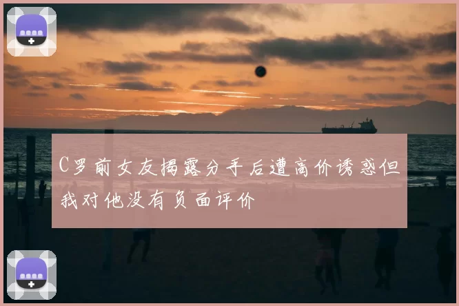 C罗前女友揭露分手后遭高价诱惑但我对他没有负面评价