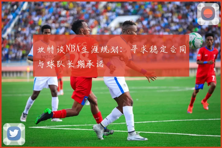坎特谈NBA生涯规划：寻求稳定合同与球队长期承诺