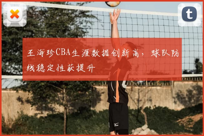 王海珍CBA生涯数据创新高，球队防线稳定性获提升