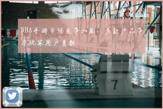 NBA手游市场竞争加剧，多款产品争夺玩家用户基数
