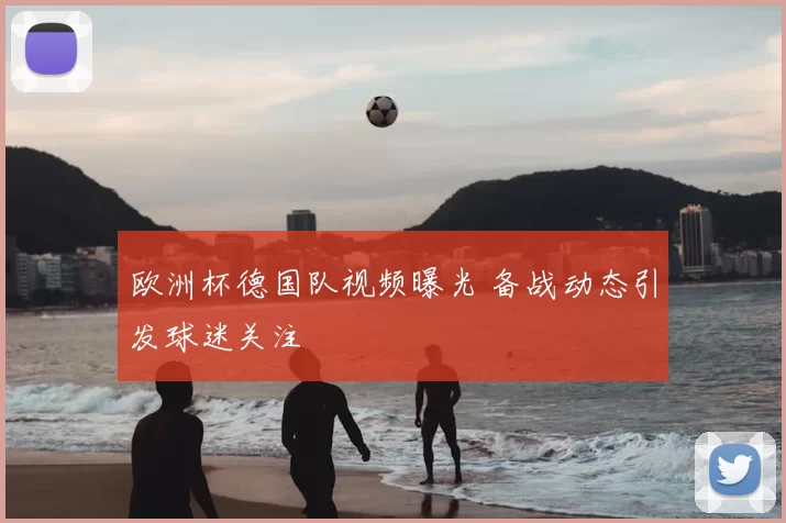 欧洲杯德国队视频曝光 备战动态引发球迷关注