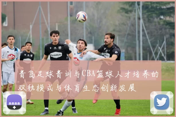 青岛足球青训与CBA篮球人才培养的双轨模式与体育生态创新发展