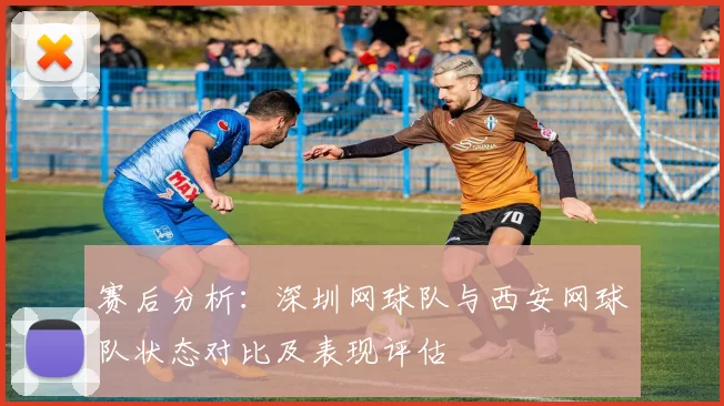 赛后分析:深圳网球队与西安网球队状态对比及表现评估