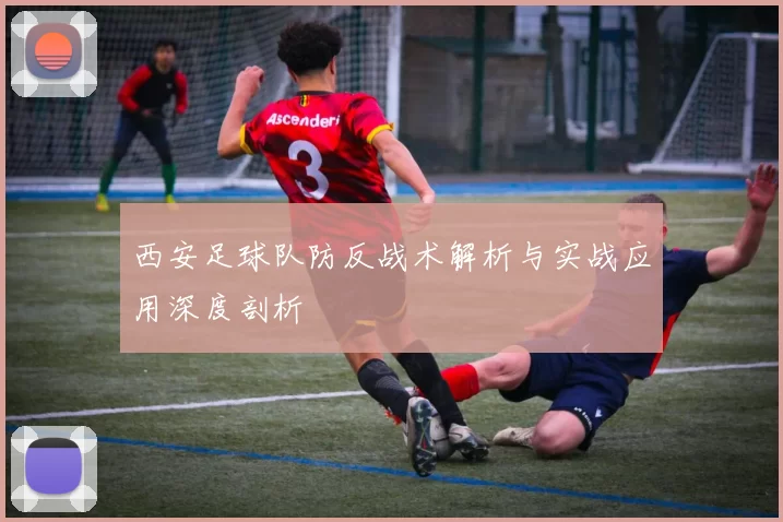 西安足球队防反战术解析与实战应用深度剖析