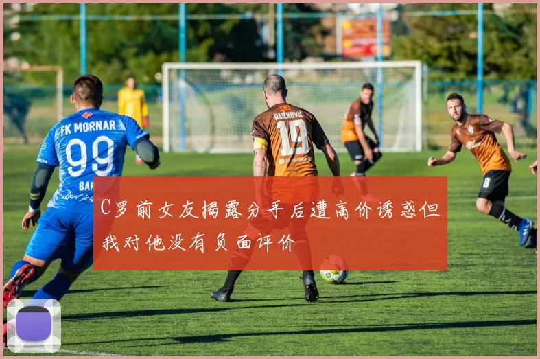 C罗前女友揭露分手后遭高价诱惑但我对他没有负面评价