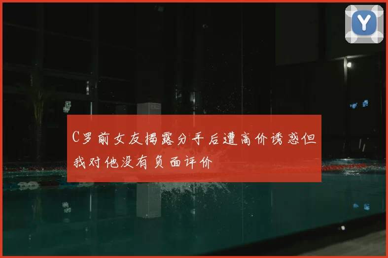 C罗前女友揭露分手后遭高价诱惑但我对他没有负面评价