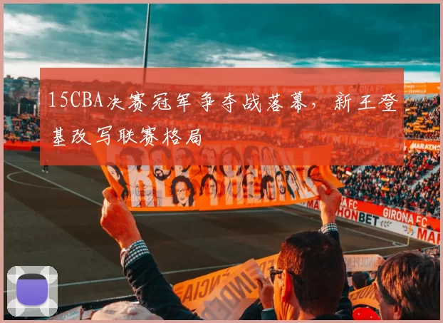 15CBA决赛冠军争夺战落幕，新王登基改写联赛格局
