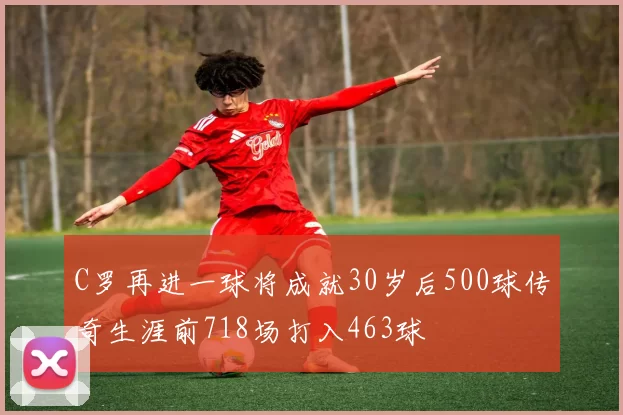 C罗再进一球将成就30岁后500球传奇生涯前718场打入463球