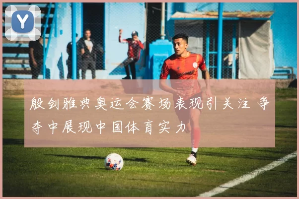 殷剑雅典奥运会赛场表现引关注 争夺中展现中国体育实力