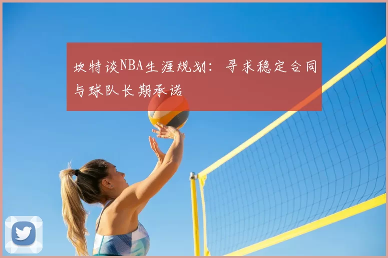 坎特谈NBA生涯规划：寻求稳定合同与球队长期承诺
