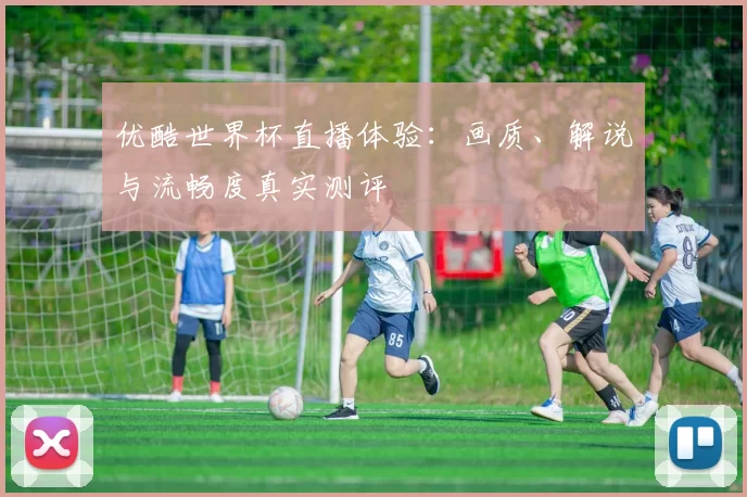 优酷世界杯直播体验:画质、解说与流畅度真实测评