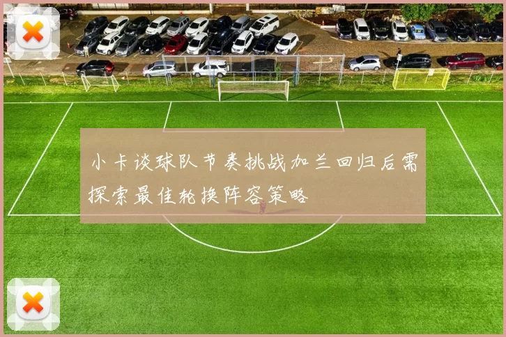 小卡谈球队节奏挑战加兰回归后需探索最佳轮换阵容策略