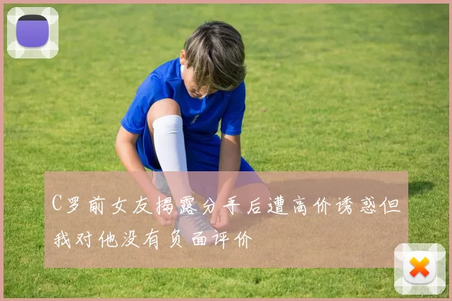 C罗前女友揭露分手后遭高价诱惑但我对他没有负面评价