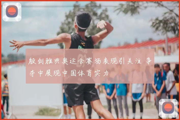 殷剑雅典奥运会赛场表现引关注 争夺中展现中国体育实力
