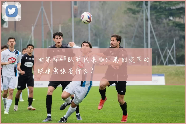 世界杯48队时代来临：赛制变革对球迷意味着什么？