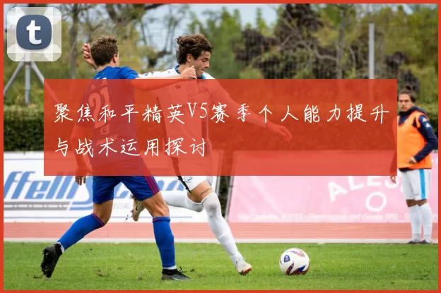 聚焦和平精英V5赛季个人能力提升与战术运用探讨