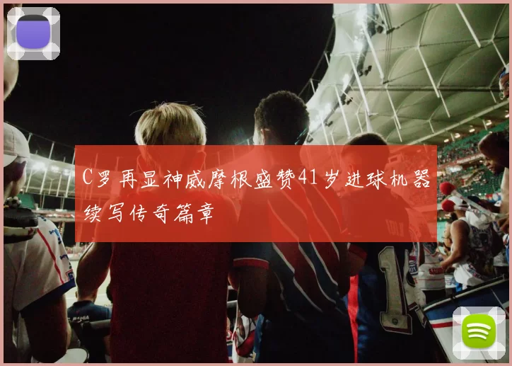 C罗再显神威摩根盛赞41岁进球机器续写传奇篇章