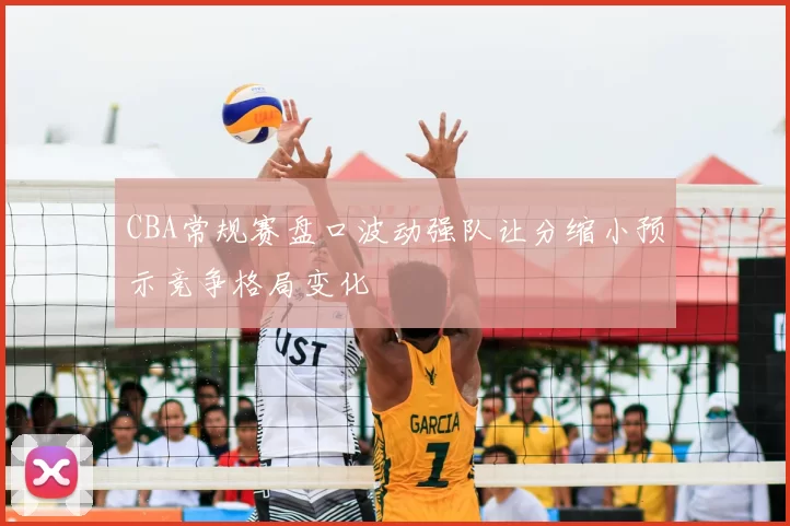 CBA常规赛盘口波动强队让分缩小预示竞争格局变化