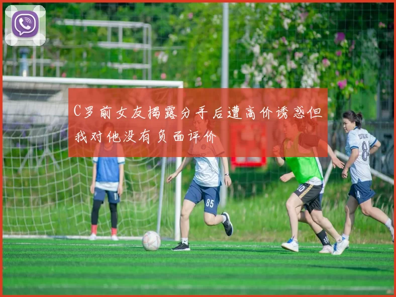 C罗前女友揭露分手后遭高价诱惑但我对他没有负面评价