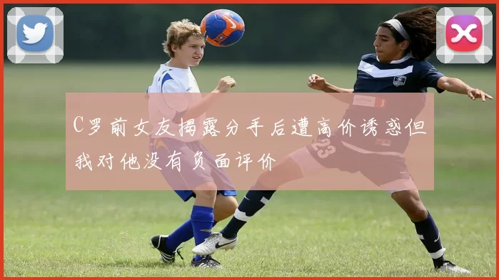 C罗前女友揭露分手后遭高价诱惑但我对他没有负面评价