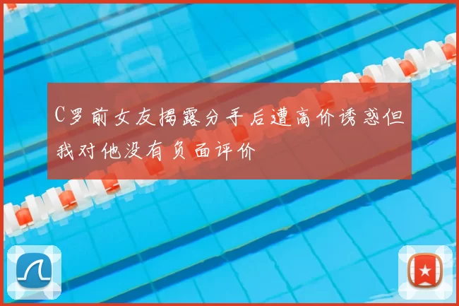 C罗前女友揭露分手后遭高价诱惑但我对他没有负面评价