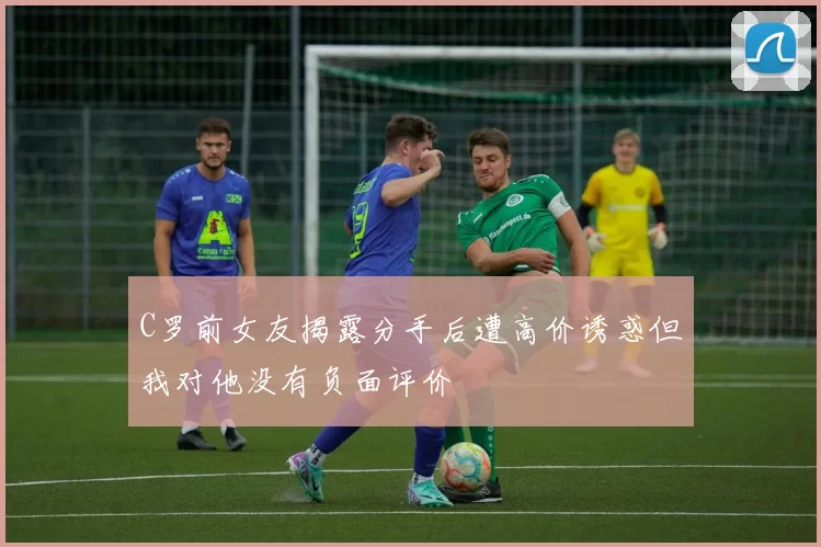 C罗前女友揭露分手后遭高价诱惑但我对他没有负面评价