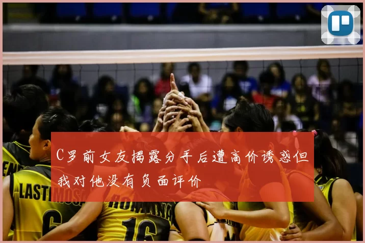 C罗前女友揭露分手后遭高价诱惑但我对他没有负面评价
