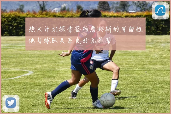热火计划探索签约詹姆斯的可能性他与球队关系良好无芥蒂