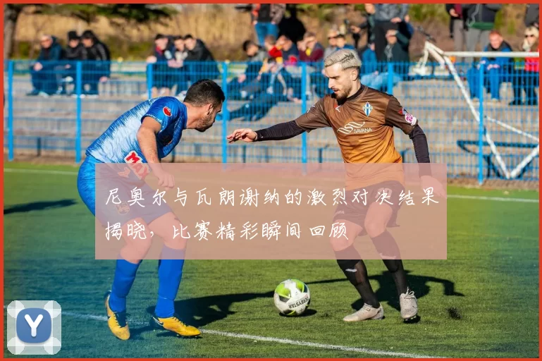 尼奥尔与瓦朗谢纳的激烈对决结果揭晓，比赛精彩瞬间回顾