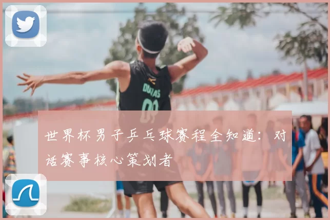 世界杯男子乒乓球赛程全知道：对话赛事核心策划者