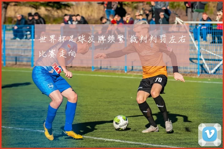 世界杯足球发牌频繁 裁判判罚左右比赛走向