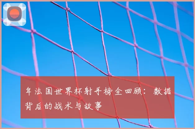 年法国世界杯射手榜全回顾：数据背后的战术与故事