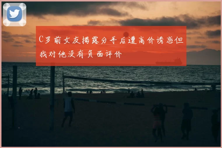 C罗前女友揭露分手后遭高价诱惑但我对他没有负面评价