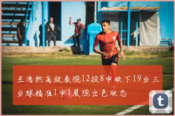 王浩然高效表现12投8中砍下19分三分球精准1中1展现出色状态