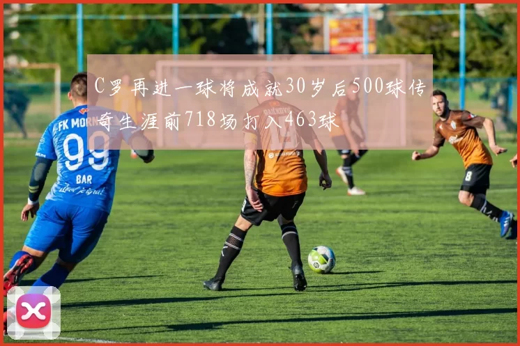 C罗再进一球将成就30岁后500球传奇生涯前718场打入463球