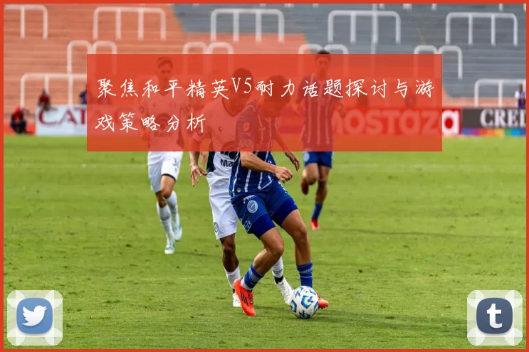 聚焦和平精英V5耐力话题探讨与游戏策略分析