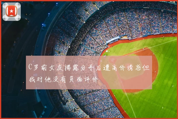 C罗前女友揭露分手后遭高价诱惑但我对他没有负面评价