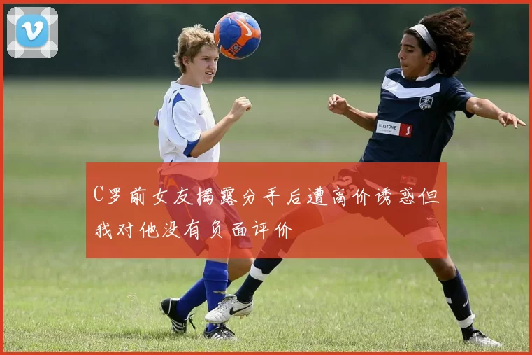 C罗前女友揭露分手后遭高价诱惑但我对他没有负面评价