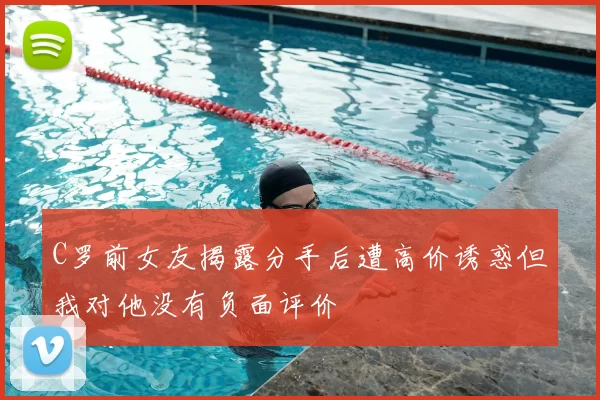 C罗前女友揭露分手后遭高价诱惑但我对他没有负面评价