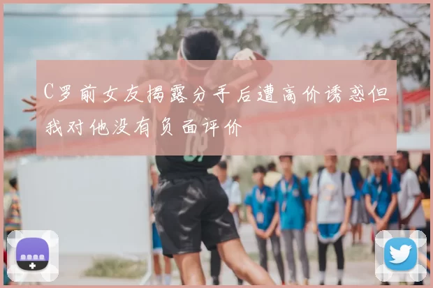 C罗前女友揭露分手后遭高价诱惑但我对他没有负面评价