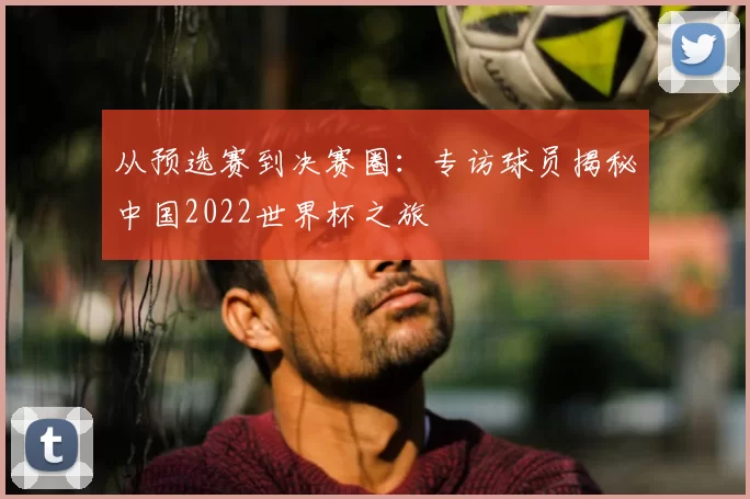 从预选赛到决赛圈：专访球员揭秘中国2022世界杯之旅