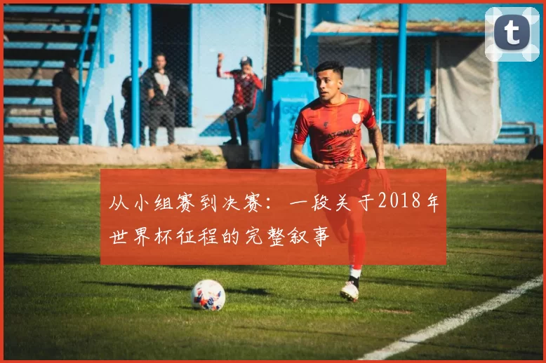 从小组赛到决赛：一段关于2018年世界杯征程的完整叙事