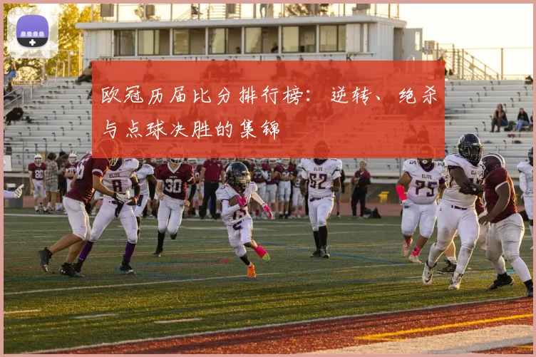 欧冠历届比分排行榜：逆转、绝杀与点球决胜的集锦