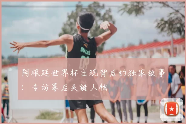 阿根廷世界杯出现背后的独家故事：专访幕后关键人物