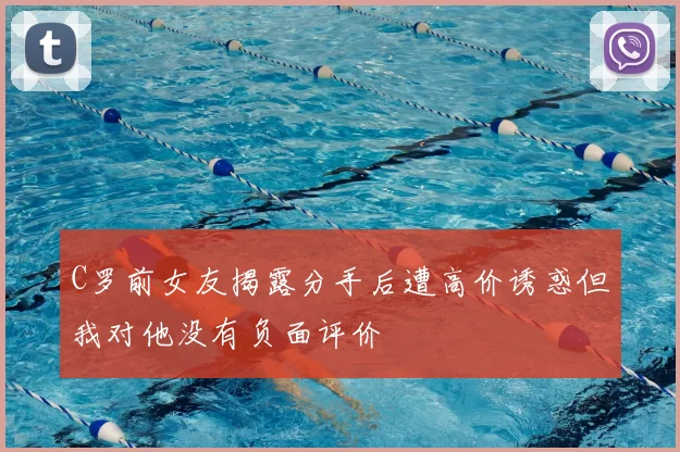 C罗前女友揭露分手后遭高价诱惑但我对他没有负面评价