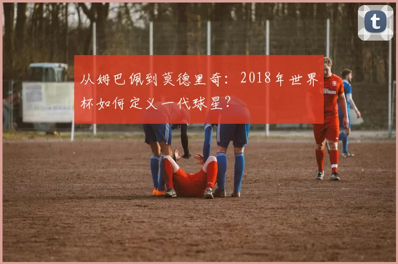 从姆巴佩到莫德里奇：2018年世界杯如何定义一代球星？