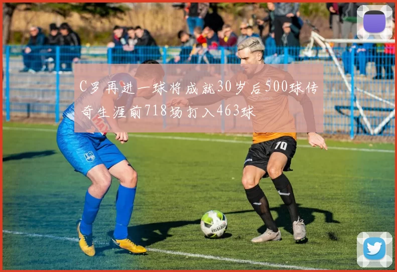 C罗再进一球将成就30岁后500球传奇生涯前718场打入463球