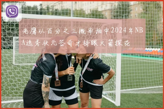 老鹰以百分之三概率抽中2024年NBA选秀状元签奇才榜眼火箭探花